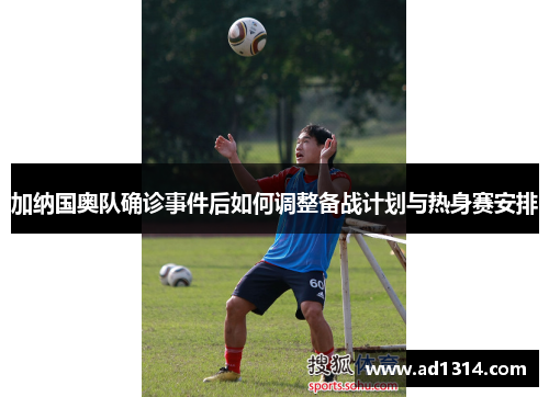 加纳国奥队确诊事件后如何调整备战计划与热身赛安排